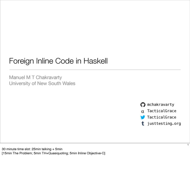 Manuel M T Chakravarty
University of New South Wales
Foreign Inline Code in Haskell
mchakravarty
α TacticalGrace
TacticalGrace
justtesting.org
1
30 minute time slot: 25min talking + 5min
[15min The Problem; 5min TH+Quasiquoting; 5min Inline Objective-C]

