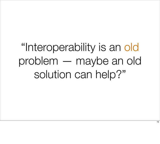 “Interoperability is an old
problem — maybe an old
solution can help?”
15
