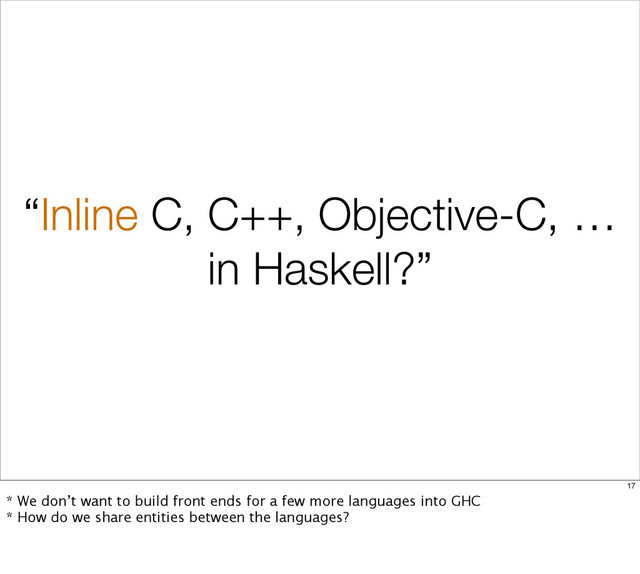 “Inline C, C++, Objective-C, …
in Haskell?”
17
* We don’t want to build front ends for a few more languages into GHC
* How do we share entities between the languages?
