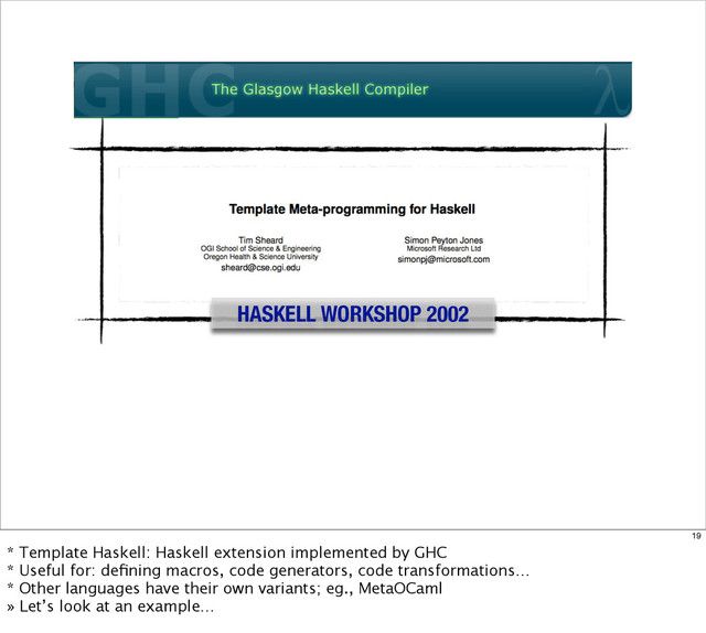 HASKELL WORKSHOP 2002
19
* Template Haskell: Haskell extension implemented by GHC
* Useful for: deﬁning macros, code generators, code transformations…
* Other languages have their own variants; eg., MetaOCaml
» Let’s look at an example…
