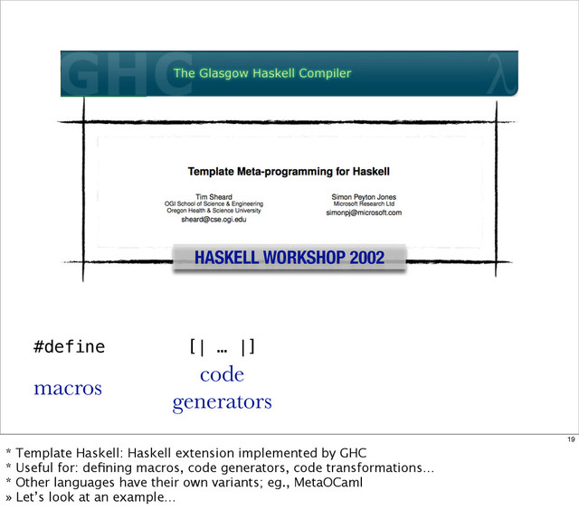 HASKELL WORKSHOP 2002
#define
macros
[| … |]
code
generators
19
* Template Haskell: Haskell extension implemented by GHC
* Useful for: deﬁning macros, code generators, code transformations…
* Other languages have their own variants; eg., MetaOCaml
» Let’s look at an example…
