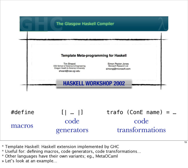HASKELL WORKSHOP 2002
#define
macros
[| … |]
code
generators
trafo (ConE name) = …
code
transformations
19
* Template Haskell: Haskell extension implemented by GHC
* Useful for: deﬁning macros, code generators, code transformations…
* Other languages have their own variants; eg., MetaOCaml
» Let’s look at an example…
