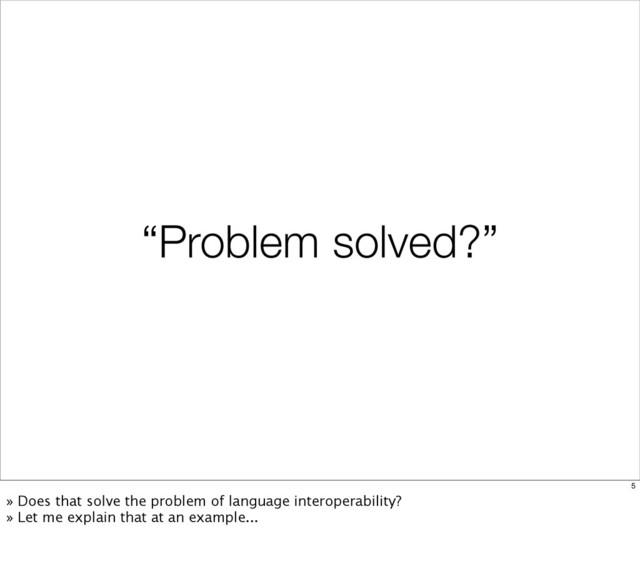 “Problem solved?”
5
» Does that solve the problem of language interoperability?
» Let me explain that at an example...
