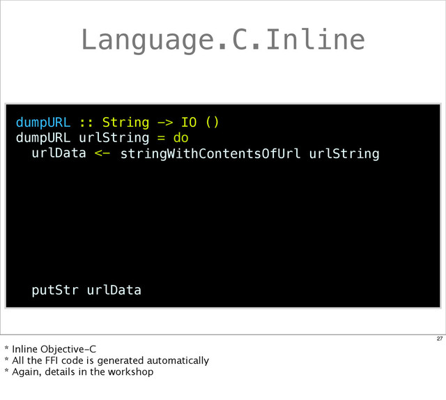 Language.C.Inline
dumpURL :: String -> IO ()
dumpURL urlString = do
urlData <-
putStr urlData
stringWithContentsOfUrl urlString
27
* Inline Objective-C
* All the FFI code is generated automatically
* Again, details in the workshop
