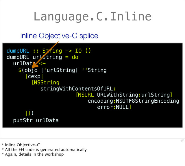 Language.C.Inline
dumpURL :: String -> IO ()
dumpURL urlString = do
urlData <-
putStr urlData
$(objc ['urlString] ''String
[cexp|
[NSString
stringWithContentsOfURL:
[NSURL URLWithString:urlString]
encoding:NSUTF8StringEncoding
error:NULL]
|])
inline Objective-C splice
27
* Inline Objective-C
* All the FFI code is generated automatically
* Again, details in the workshop
