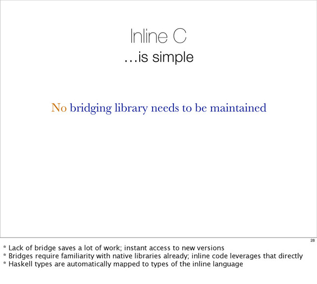 Inline C
…is simple
No bridging library needs to be maintained
28
* Lack of bridge saves a lot of work; instant access to new versions
* Bridges require familiarity with native libraries already; inline code leverages that directly
* Haskell types are automatically mapped to types of the inline language
