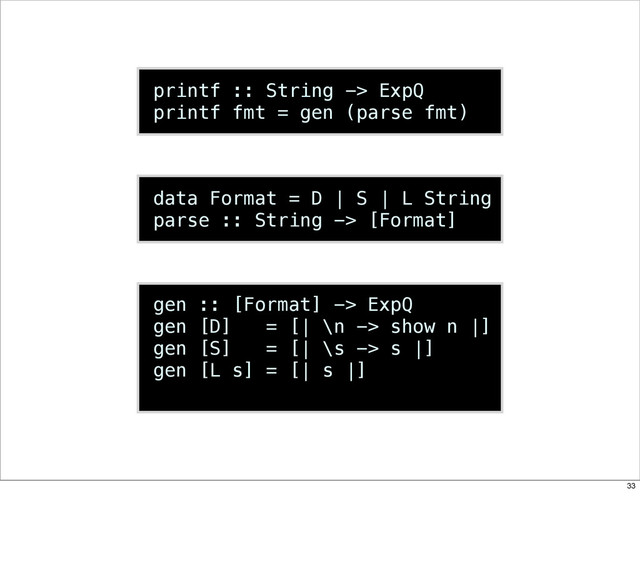 printf :: String -> ExpQ
printf fmt = gen (parse fmt)
data Format = D | S | L String
parse :: String -> [Format]
gen :: [Format] -> ExpQ
gen [D] = [| \n -> show n |]
gen [S] = [| \s -> s |]
gen [L s] = [| s |]
33

