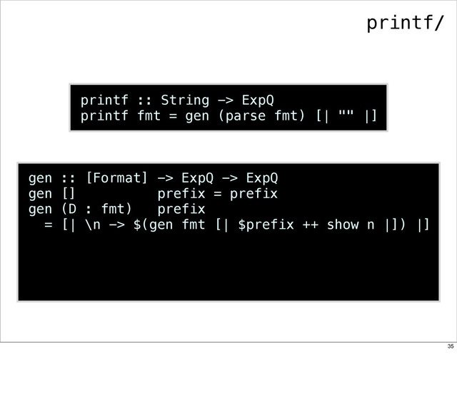 printf :: String -> ExpQ
printf fmt = gen (parse fmt) [| "" |]
gen :: [Format] -> ExpQ -> ExpQ
gen [] prefix = prefix
gen (D : fmt) prefix
= [| \n -> $(gen fmt [| $prefix ++ show n |]) |]
printf/
35
