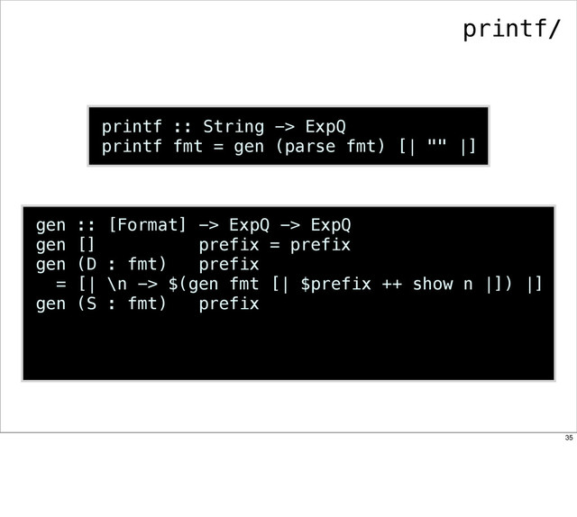 printf :: String -> ExpQ
printf fmt = gen (parse fmt) [| "" |]
gen :: [Format] -> ExpQ -> ExpQ
gen [] prefix = prefix
gen (D : fmt) prefix
= [| \n -> $(gen fmt [| $prefix ++ show n |]) |]
gen (S : fmt) prefix
printf/
35
