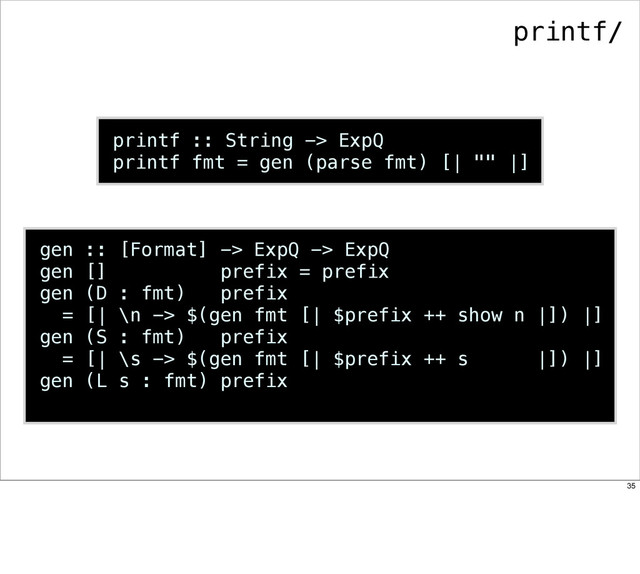 printf :: String -> ExpQ
printf fmt = gen (parse fmt) [| "" |]
gen :: [Format] -> ExpQ -> ExpQ
gen [] prefix = prefix
gen (D : fmt) prefix
= [| \n -> $(gen fmt [| $prefix ++ show n |]) |]
gen (S : fmt) prefix
= [| \s -> $(gen fmt [| $prefix ++ s |]) |]
gen (L s : fmt) prefix
printf/
35

