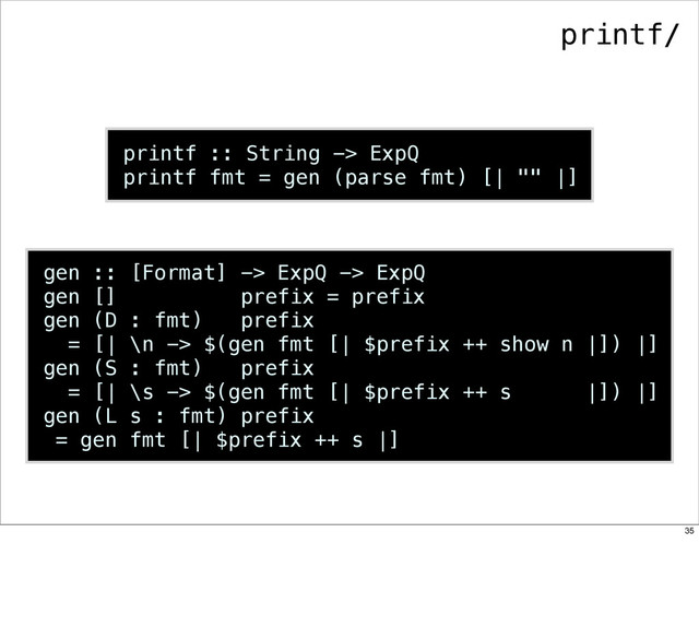 printf :: String -> ExpQ
printf fmt = gen (parse fmt) [| "" |]
gen :: [Format] -> ExpQ -> ExpQ
gen [] prefix = prefix
gen (D : fmt) prefix
= [| \n -> $(gen fmt [| $prefix ++ show n |]) |]
gen (S : fmt) prefix
= [| \s -> $(gen fmt [| $prefix ++ s |]) |]
gen (L s : fmt) prefix
= gen fmt [| $prefix ++ s |]
printf/
35
