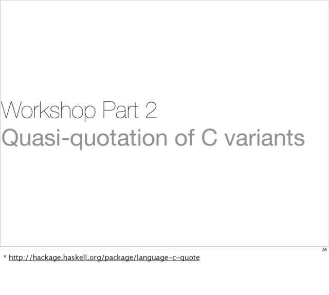 Workshop Part 2
Quasi-quotation of C variants
36
* http://hackage.haskell.org/package/language-c-quote
