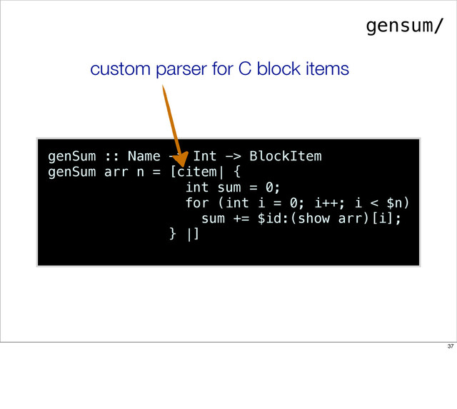 genSum :: Name -> Int -> BlockItem
genSum arr n = [citem| {
int sum = 0;
for (int i = 0; i++; i < $n)
sum += $id:(show arr)[i];
} |]
custom parser for C block items
gensum/
37
