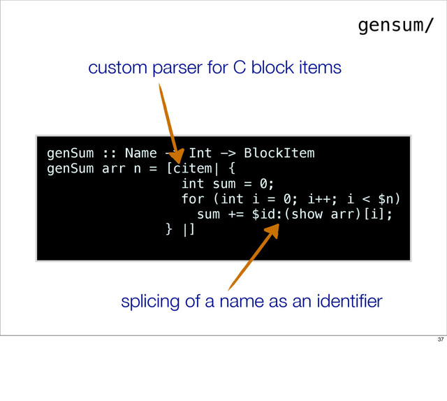 genSum :: Name -> Int -> BlockItem
genSum arr n = [citem| {
int sum = 0;
for (int i = 0; i++; i < $n)
sum += $id:(show arr)[i];
} |]
custom parser for C block items
splicing of a name as an identiﬁer
gensum/
37
