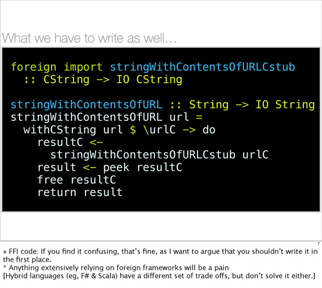 What we have to write as well…
foreign import stringWithContentsOfURLCstub
:: CString -> IO CString
stringWithContentsOfURL :: String -> IO String
stringWithContentsOfURL url =
withCString url $ \urlC -> do
resultC <-
stringWithContentsOfURLCstub urlC
result <- peek resultC
free resultC
return result
7
» FFI code: If you ﬁnd it confusing, that’s ﬁne, as I want to argue that you shouldn’t write it in
the ﬁrst place.
* Anything extensively relying on foreign frameworks will be a pain
[Hybrid languages (eg, F# & Scala) have a different set of trade offs, but don’t solve it either.]
