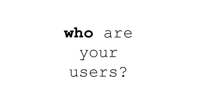 who are
your
users?
