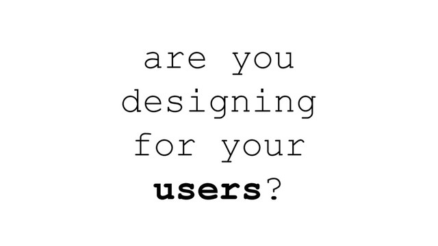 are you
designing
for your
users?
