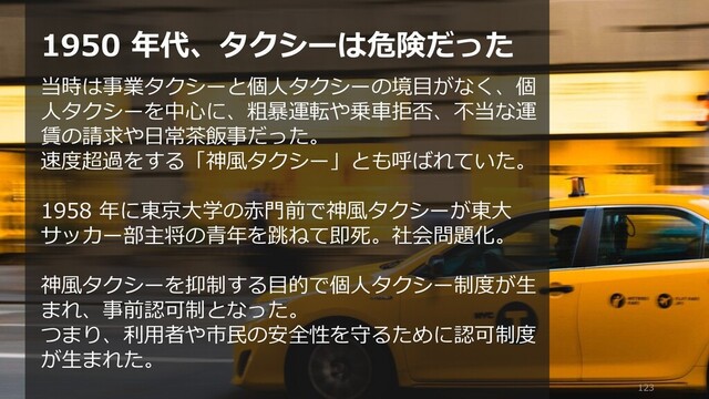 123
1950 年代、タクシーは危険だった
当時は事業タクシーと個人タクシーの境目がなく、個
人タクシーを中心に、粗暴運転や乗車拒否、不当な運
賃の請求や日常茶飯事だった。
速度超過をする「神風タクシー」とも呼ばれていた。
1958 年に東京大学の赤門前で神風タクシーが東大
サッカー部主将の青年を跳ねて即死。社会問題化。
神風タクシーを抑制する目的で個人タクシー制度が生
まれ、事前認可制となった。
つまり、利用者や市民の安全性を守るために認可制度
が生まれた。
