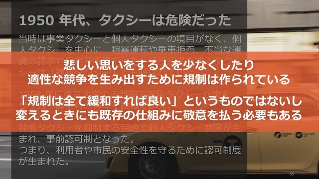 69
1950 年代、タクシーは危険だった
当時は事業タクシーと個人タクシーの境目がなく、個
人タクシーを中心に、粗暴運転や乗車拒否、不当な運
賃の請求や日常茶飯事だった。速度超過をするタク
シーは「神風タクシー」とも呼ばれていた。
1958 年に東京大学の赤門前で神風タクシーが東大
サッカー部主将の青年を跳ねて即死。
神風タクシーを抑制する目的で個人タクシー制度が生
まれ、事前認可制となった。
つまり、利用者や市民の安全性を守るために認可制度
が生まれた。
悲しい思いをする人を少なくしたり
適性な競争を生み出すために規制は作られている
「規制は全て緩和すれば良い」というものではないし
変えるときにも既存の仕組みに敬意を払う必要もある
