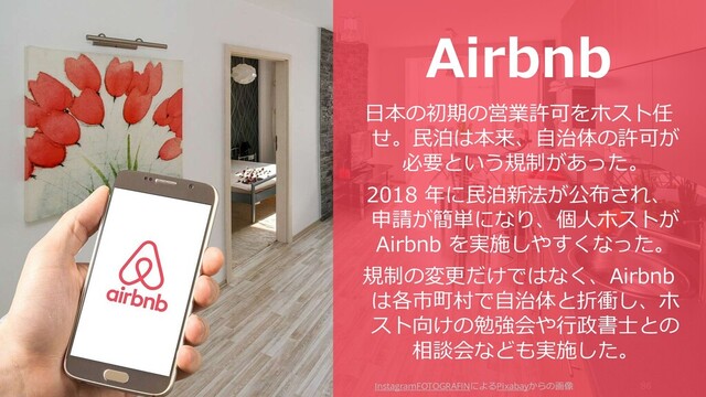 86
Airbnb
日本の初期の営業許可をホスト任
せ。民泊は本来、自治体の許可が
必要という規制があった。
2018 年に民泊新法が公布され、
申請が簡単になり、個人ホストが
Airbnb を実施しやすくなった。
規制の変更だけではなく、Airbnb
は各市町村で自治体と折衝し、ホ
スト向けの勉強会や行政書士との
相談会なども実施した。
InstagramFOTOGRAFINによるPixabayからの画像
