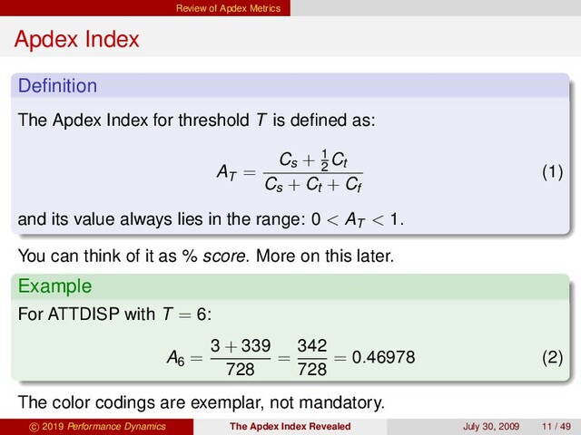 Review of Apdex Metrics
Apdex Index
Deﬁnition
The Apdex Index for threshold T is deﬁned as:
AT =
Cs + 1
2
Ct
Cs + Ct + Cf
(1)
and its value always lies in the range: 0 < AT < 1.
You can think of it as % score. More on this later.
Example
For ATTDISP with T = 6:
A6 =
3 + 339
728
=
342
728
= 0.46978 (2)
The color codings are exemplar, not mandatory.
c 2019 Performance Dynamics The Apdex Index Revealed July 30, 2009 11 / 49
