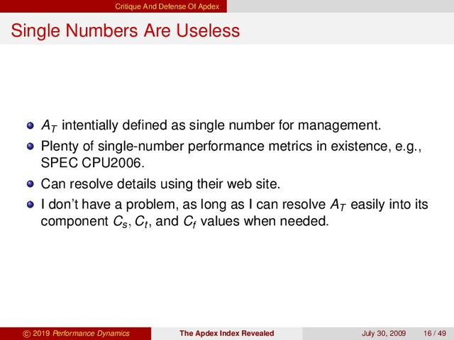 Critique And Defense Of Apdex
Single Numbers Are Useless
AT
intentially deﬁned as single number for management.
Plenty of single-number performance metrics in existence, e.g.,
SPEC CPU2006.
Can resolve details using their web site.
I don’t have a problem, as long as I can resolve AT
easily into its
component Cs, Ct , and Cf
values when needed.
c 2019 Performance Dynamics The Apdex Index Revealed July 30, 2009 16 / 49
