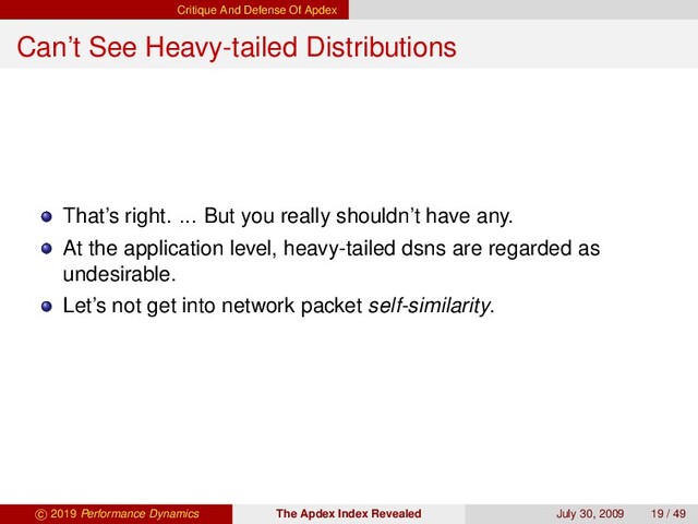Critique And Defense Of Apdex
Can’t See Heavy-tailed Distributions
That’s right. ... But you really shouldn’t have any.
At the application level, heavy-tailed dsns are regarded as
undesirable.
Let’s not get into network packet self-similarity.
c 2019 Performance Dynamics The Apdex Index Revealed July 30, 2009 19 / 49
