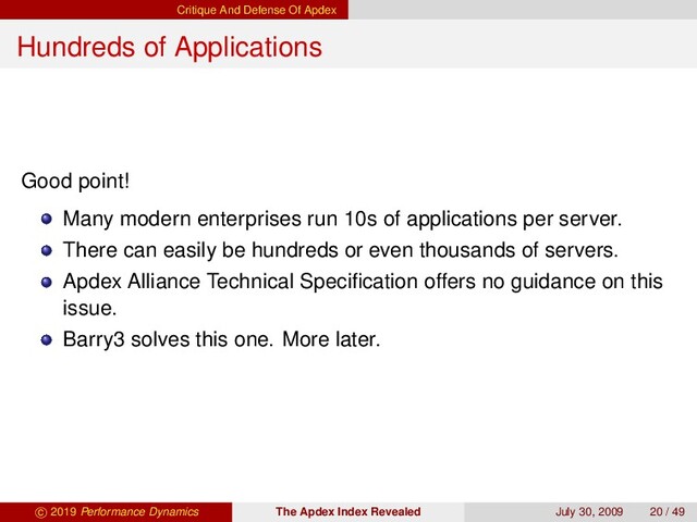 Critique And Defense Of Apdex
Hundreds of Applications
Good point!
Many modern enterprises run 10s of applications per server.
There can easily be hundreds or even thousands of servers.
Apdex Alliance Technical Speciﬁcation offers no guidance on this
issue.
Barry3 solves this one. More later.
c 2019 Performance Dynamics The Apdex Index Revealed July 30, 2009 20 / 49
