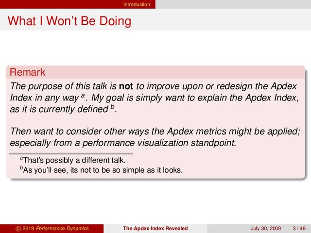 Introduction
What I Won’t Be Doing
Remark
The purpose of this talk is not to improve upon or redesign the Apdex
Index in any way a. My goal is simply want to explain the Apdex Index,
as it is currently deﬁned b.
Then want to consider other ways the Apdex metrics might be applied;
especially from a performance visualization standpoint.
aThat’s possibly a different talk.
bAs you’ll see, its not to be so simple as it looks.
c 2019 Performance Dynamics The Apdex Index Revealed July 30, 2009 3 / 49
