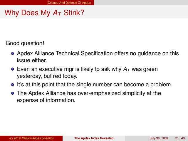 Critique And Defense Of Apdex
Why Does My AT
Stink?
Good question!
Apdex Alliance Technical Speciﬁcation offers no guidance on this
issue either.
Even an executive mgr is likely to ask why AT
was green
yesterday, but red today.
It’s at this point that the single number can become a problem.
The Apdex Alliance has over-emphasized simplicity at the
expense of information.
c 2019 Performance Dynamics The Apdex Index Revealed July 30, 2009 21 / 49
