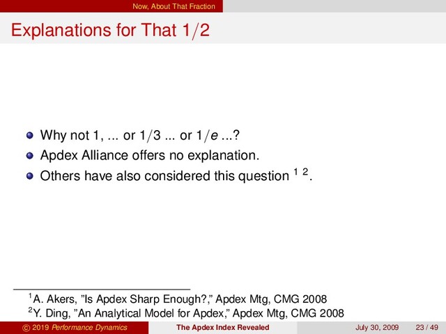 Now, About That Fraction
Explanations for That 1/2
Why not 1, ... or 1/3 ... or 1/e ...?
Apdex Alliance offers no explanation.
Others have also considered this question 1 2.
1A. Akers, ”Is Apdex Sharp Enough?,” Apdex Mtg, CMG 2008
2Y. Ding, ”An Analytical Model for Apdex,” Apdex Mtg, CMG 2008
c 2019 Performance Dynamics The Apdex Index Revealed July 30, 2009 23 / 49
