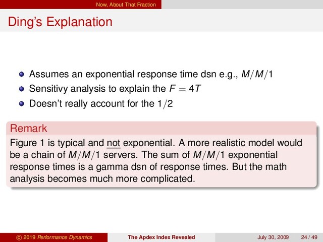 Now, About That Fraction
Ding’s Explanation
Assumes an exponential response time dsn e.g., M/M/1
Sensitivy analysis to explain the F = 4T
Doesn’t really account for the 1/2
Remark
Figure 1 is typical and not exponential. A more realistic model would
be a chain of M/M/1 servers. The sum of M/M/1 exponential
response times is a gamma dsn of response times. But the math
analysis becomes much more complicated.
c 2019 Performance Dynamics The Apdex Index Revealed July 30, 2009 24 / 49
