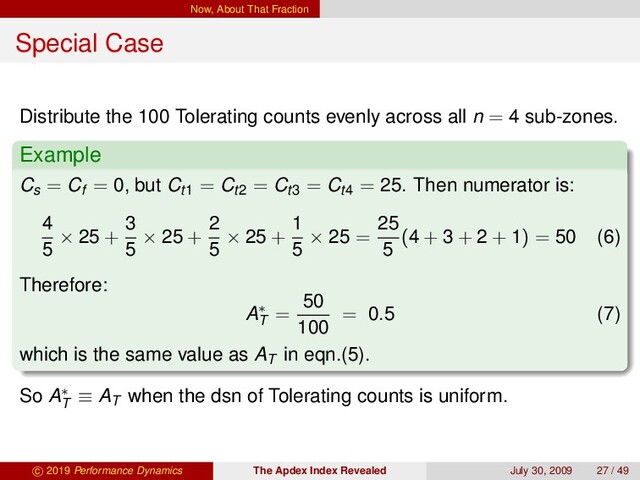 Now, About That Fraction
Special Case
Distribute the 100 Tolerating counts evenly across all n = 4 sub-zones.
Example
Cs = Cf = 0, but Ct1 = Ct2 = Ct3 = Ct4 = 25. Then numerator is:
4
5
× 25 +
3
5
× 25 +
2
5
× 25 +
1
5
× 25 =
25
5
(4 + 3 + 2 + 1) = 50 (6)
Therefore:
A∗
T
=
50
100
= 0.5 (7)
which is the same value as AT
in eqn.(5).
So A∗
T
≡ AT
when the dsn of Tolerating counts is uniform.
c 2019 Performance Dynamics The Apdex Index Revealed July 30, 2009 27 / 49
