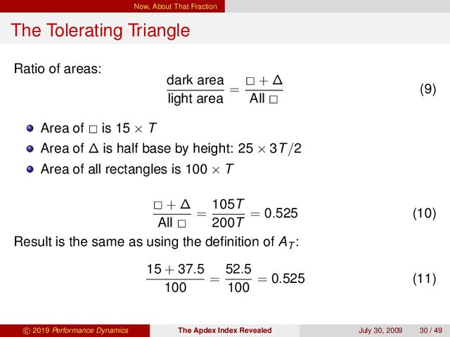 Now, About That Fraction
The Tolerating Triangle
Ratio of areas:
dark area
light area
=
+ ∆
All
(9)
Area of is 15 × T
Area of ∆ is half base by height: 25 × 3T/2
Area of all rectangles is 100 × T
+ ∆
All
=
105T
200T
= 0.525 (10)
Result is the same as using the deﬁnition of AT
:
15 + 37.5
100
=
52.5
100
= 0.525 (11)
c 2019 Performance Dynamics The Apdex Index Revealed July 30, 2009 30 / 49
