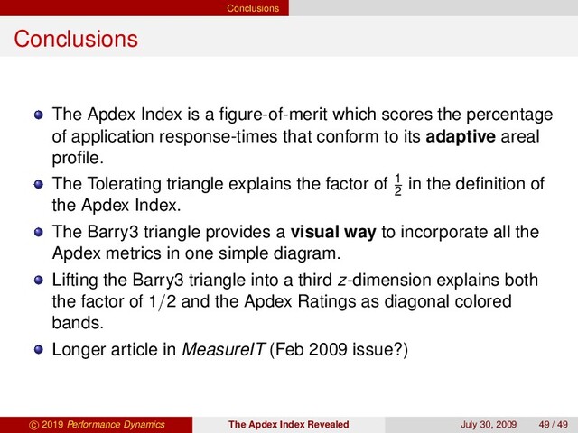 Conclusions
Conclusions
The Apdex Index is a ﬁgure-of-merit which scores the percentage
of application response-times that conform to its adaptive areal
proﬁle.
The Tolerating triangle explains the factor of 1
2
in the deﬁnition of
the Apdex Index.
The Barry3 triangle provides a visual way to incorporate all the
Apdex metrics in one simple diagram.
Lifting the Barry3 triangle into a third z-dimension explains both
the factor of 1/2 and the Apdex Ratings as diagonal colored
bands.
Longer article in MeasureIT (Feb 2009 issue?)
c 2019 Performance Dynamics The Apdex Index Revealed July 30, 2009 49 / 49
