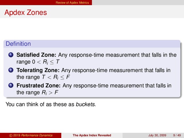 Review of Apdex Metrics
Apdex Zones
Deﬁnition
1 Satisﬁed Zone: Any response-time measurement that falls in the
range 0 < Ri ≤ T
2 Tolerating Zone: Any response-time measurement that falls in
the range T < Ri ≤ F
3 Frustrated Zone: Any response-time measurement that falls in
the range Ri > F
You can think of as these as buckets.
c 2019 Performance Dynamics The Apdex Index Revealed July 30, 2009 9 / 49
