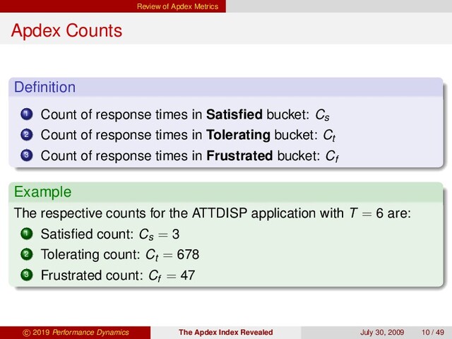 Review of Apdex Metrics
Apdex Counts
Deﬁnition
1 Count of response times in Satisﬁed bucket: Cs
2 Count of response times in Tolerating bucket: Ct
3 Count of response times in Frustrated bucket: Cf
Example
The respective counts for the ATTDISP application with T = 6 are:
1 Satisﬁed count: Cs = 3
2 Tolerating count: Ct = 678
3 Frustrated count: Cf = 47
c 2019 Performance Dynamics The Apdex Index Revealed July 30, 2009 10 / 49
