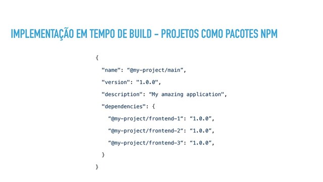 IMPLEMENTAÇÃO EM TEMPO DE BUILD - PROJETOS COMO PACOTES NPM
{
"name": “@my-project/main”,
"version": "1.0.0",
"description": “My amazing application",
"dependencies": {
“@my-project/frontend-1“: “1.0.0”,
“@my-project/frontend-2“: “1.0.0”,
“@my-project/frontend-3“: “1.0.0”,
}
}
