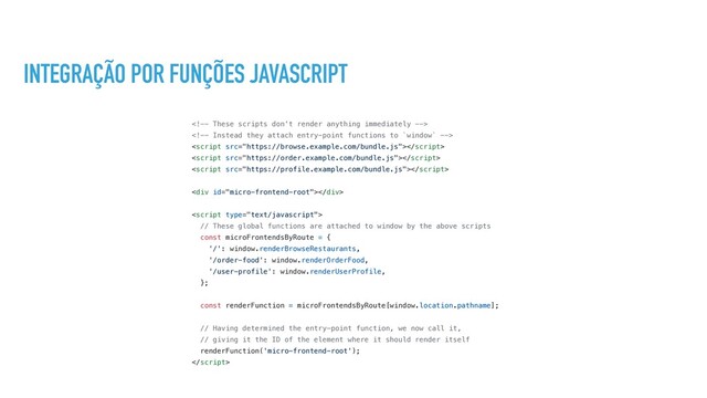 INTEGRAÇÃO POR FUNÇÕES JAVASCRIPT





<div></div>

// These global functions are attached to window by the above scripts
const microFrontendsByRoute = {
'/': window.renderBrowseRestaurants,
'/order-food': window.renderOrderFood,
'/user-profile': window.renderUserProfile,
};
const renderFunction = microFrontendsByRoute[window.location.pathname];
// Having determined the entry-point function, we now call it,
// giving it the ID of the element where it should render itself
renderFunction('micro-frontend-root');


