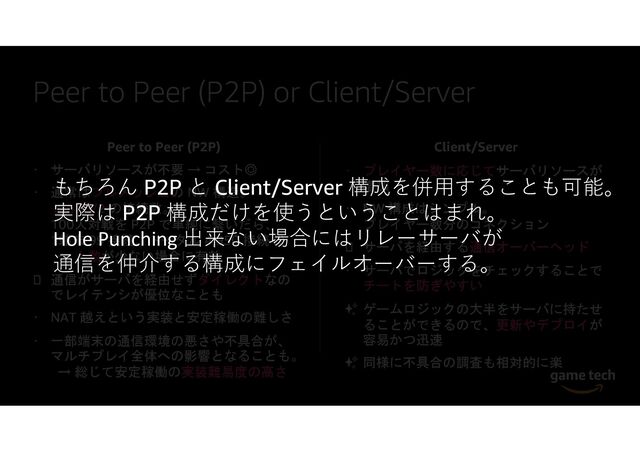 Peer to Peer (P2P) or Client/Server
Peer to Peer (P2P)
サーバリソースが不要 → コスト◎
通常はフルメッシュの NW 構造。
n(n-1)/2 の接続数。
100人対戦を P2P で単純に繋いだら、
1端末 99 接続、トータル 4,950 接続 (!)
→ 人数が少ない場合に有効
通信がサーバを経由せずダイレクトなの
でレイテンシが優位なことも
NAT 越えという実装と安定稼働の難しさ
一部端末の通信環境の悪さや不具合が、
マルチプレイ全体への影響となることも。
→ 総じて安定稼働の実装難易度の高さ
Client/Server
プレイヤー数に応じてサーバリソースが
増加
NW 構成はシンプル。
プレイヤー数分のコネクション
サーバを経由する通信オーバーヘッド
サーバでロジックをチェックすることで
チートを防ぎやすい
✨ ゲームロジックの大半をサーバに持たせ
ることができるので、更新やデプロイが
容易かつ迅速
✨ 同様に不具合の調査も相対的に楽
もちろん P2P と Client/Server 構成を併用することも可能。
実際は P2P 構成だけを使うということはまれ。
Hole Punching 出来ない場合にはリレーサーバが
通信を仲介する構成にフェイルオーバーする。
