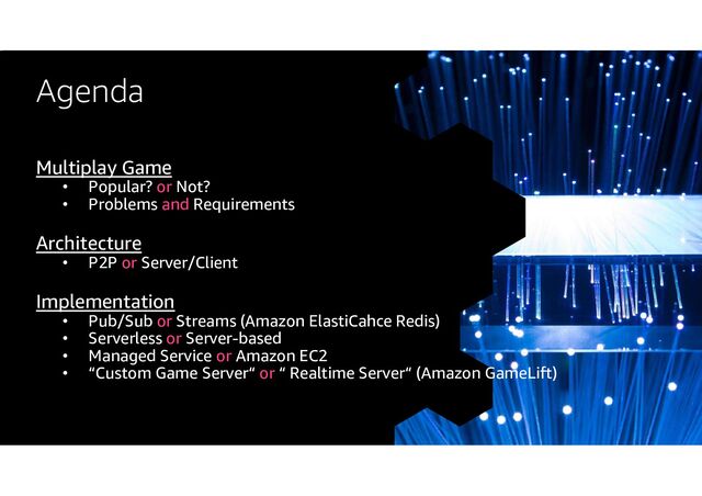Agenda
Multiplay Game
• Popular? or Not?
• Problems and Requirements
Architecture
• P2P or Server/Client
Implementation
• Pub/Sub or Streams (Amazon ElastiCahce Redis)
• Serverless or Server-based
• Managed Service or Amazon EC2
• “Custom Game Server“ or “ Realtime Server“ (Amazon GameLift)
