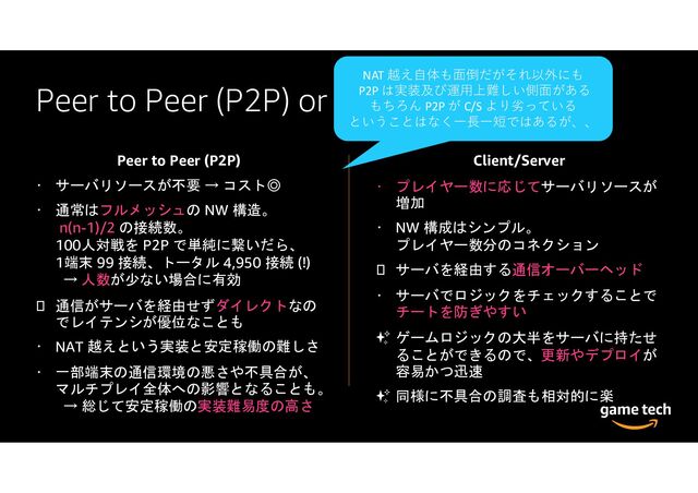 Peer to Peer (P2P) or Client/Server
Peer to Peer (P2P)
サーバリソースが不要 → コスト◎
通常はフルメッシュの NW 構造。
n(n-1)/2 の接続数。
100人対戦を P2P で単純に繋いだら、
1端末 99 接続、トータル 4,950 接続 (!)
→ 人数が少ない場合に有効
通信がサーバを経由せずダイレクトなの
でレイテンシが優位なことも
NAT 越えという実装と安定稼働の難しさ
一部端末の通信環境の悪さや不具合が、
マルチプレイ全体への影響となることも。
→ 総じて安定稼働の実装難易度の高さ
Client/Server
プレイヤー数に応じてサーバリソースが
増加
NW 構成はシンプル。
プレイヤー数分のコネクション
サーバを経由する通信オーバーヘッド
サーバでロジックをチェックすることで
チートを防ぎやすい
✨ ゲームロジックの大半をサーバに持たせ
ることができるので、更新やデプロイが
容易かつ迅速
✨ 同様に不具合の調査も相対的に楽
NAT 越え自体も面倒だがそれ以外にも
P2P は実装及び運用上難しい側面がある
もちろん P2P が C/S より劣っている
ということはなく一⾧一短ではあるが、、
