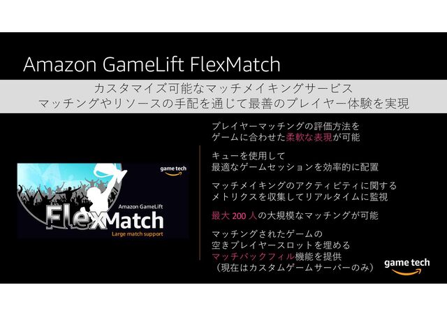 Amazon GameLift FlexMatch
カスタマイズ可能なマッチメイキングサービス
マッチングやリソースの手配を通じて最善のプレイヤー体験を実現
プレイヤーマッチングの評価方法を
ゲームに合わせた柔軟な表現が可能
キューを使用して
最適なゲームセッションを効率的に配置
マッチメイキングのアクティビティに関する
メトリクスを収集してリアルタイムに監視
最大 200 人の大規模なマッチングが可能
マッチングされたゲームの
空きプレイヤースロットを埋める
マッチバックフィル機能を提供
（現在はカスタムゲームサーバーのみ）
