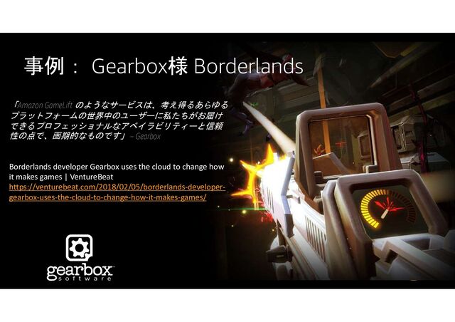 事例： Gearbox様 Borderlands
「Amazon GameLift のようなサービスは、考え得るあらゆる
プラットフォームの世界中のユーザーに私たちがお届け
できるプロフェッショナルなアベイラビリティーと信頼
性の点で、画期的なものです」 – Gearbox
Borderlands developer Gearbox uses the cloud to change how
it makes games | VentureBeat
https://venturebeat.com/2018/02/05/borderlands-developer-
gearbox-uses-the-cloud-to-change-how-it-makes-games/
