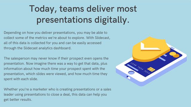 Depending on how you deliver presentations, you may be able to
collect some of the metrics we’re about to explore. With Slidecast,
all of this data is collected for you and can be easily accessed
through the Slidecast analytics dashboard.
The salesperson may never know if their prospect even opens the
presentation. Now imagine there was a way to get that data, plus
information about how much time your prospect spent with the
presentation, which slides were viewed, and how much time they
spent with each slide.
Whether you’re a marketer who is creating presentations or a sales
leader using presentations to close a deal, this data can help you
get better results.
Today, teams deliver most
presentations digitally.


