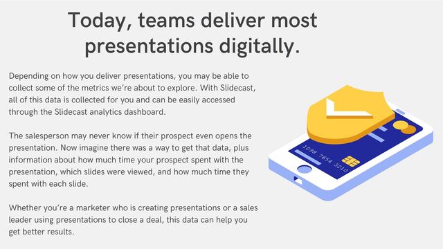 Depending on how you deliver presentations, you may be able to
collect some of the metrics we’re about to explore. With Slidecast,
all of this data is collected for you and can be easily accessed
through the Slidecast analytics dashboard.
The salesperson may never know if their prospect even opens the
presentation. Now imagine there was a way to get that data, plus
information about how much time your prospect spent with the
presentation, which slides were viewed, and how much time they
spent with each slide.
Whether you’re a marketer who is creating presentations or a sales
leader using presentations to close a deal, this data can help you
get better results.
Today, teams deliver most
presentations digitally.


