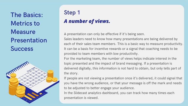 The Basics:
Metrics to
Measure
Presentation
Success
A presentation can only be effective if it’s being seen.
Sales leaders need to know how many presentations are being delivered by
each of their sales team members. This is a basic way to measure productivity.
It can be a basis for incentive rewards or a signal that coaching needs to be
provided to team members with low productivity.
For the marketing team, the number of views helps indicate interest in the
topic presented and the impact of brand messaging. If a presentation is
delivered digitally, this information is not hard to obtain, but only tells part of
the story.
If people are not viewing a presentation once it’s delivered, it could signal that
you have the wrong audience, or that your message is off the mark and needs
to be adjusted to better engage your audience.
In the Slidecast analytics dashboard, you can track how many times each
presentation is viewed.
A number of views.
Step 1
