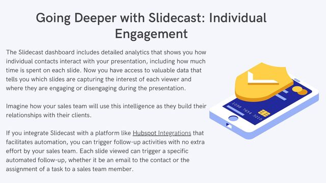 The Slidecast dashboard includes detailed analytics that shows you how
individual contacts interact with your presentation, including how much
time is spent on each slide. Now you have access to valuable data that
tells you which slides are capturing the interest of each viewer and
where they are engaging or disengaging during the presentation.
Imagine how your sales team will use this intelligence as they build their
relationships with their clients.
If you integrate Slidecast with a platform like Hubspot Integrations that
facilitates automation, you can trigger follow-up activities with no extra
effort by your sales team. Each slide viewed can trigger a specific
automated follow-up, whether it be an email to the contact or the
assignment of a task to a sales team member.
Going Deeper with Slidecast: Individual
Engagement


