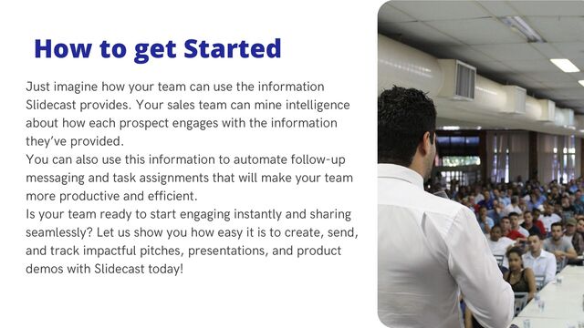 Just imagine how your team can use the information
Slidecast provides. Your sales team can mine intelligence
about how each prospect engages with the information
they’ve provided.
You can also use this information to automate follow-up
messaging and task assignments that will make your team
more productive and efficient.
Is your team ready to start engaging instantly and sharing
seamlessly? Let us show you how easy it is to create, send,
and track impactful pitches, presentations, and product
demos with Slidecast today!
How to get Started
