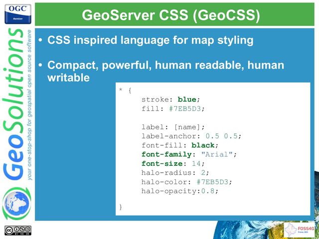 GeoServer CSS (GeoCSS)
• CSS inspired language for map styling
• Compact, powerful, human readable, human
writable
* {
stroke: blue;
fill: #7EB5D3;
label: [name];
label-anchor: 0.5 0.5;
font-fill: black;
font-family: "Arial";
font-size: 14;
halo-radius: 2;
halo-color: #7EB5D3;
halo-opacity:0.8;
}
